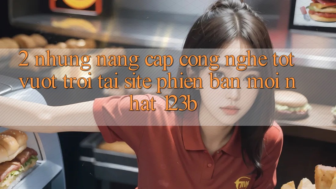 2. Những Nâng Cấp Công Nghệ Tốt vượt trội Tại Site Phiên bản mới Nhất 123b 2. Những Nâng Cấp Công Nghệ Tốt vượt trội Tại Site Phiên bản mới Nhất 123b