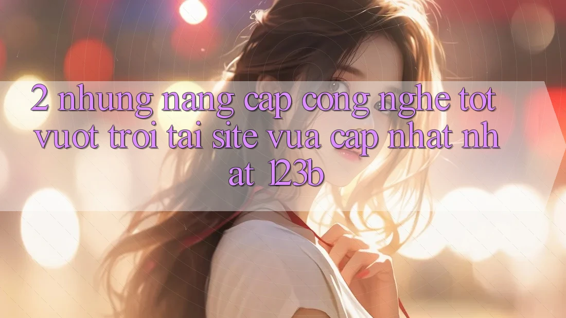 2. Những Nâng Cấp Công Nghệ Tốt vượt trội Tại Site Vừa cập nhật Nhất 123b 2. Những Nâng Cấp Công Nghệ Tốt vượt trội Tại Site Vừa cập nhật Nhất 123b