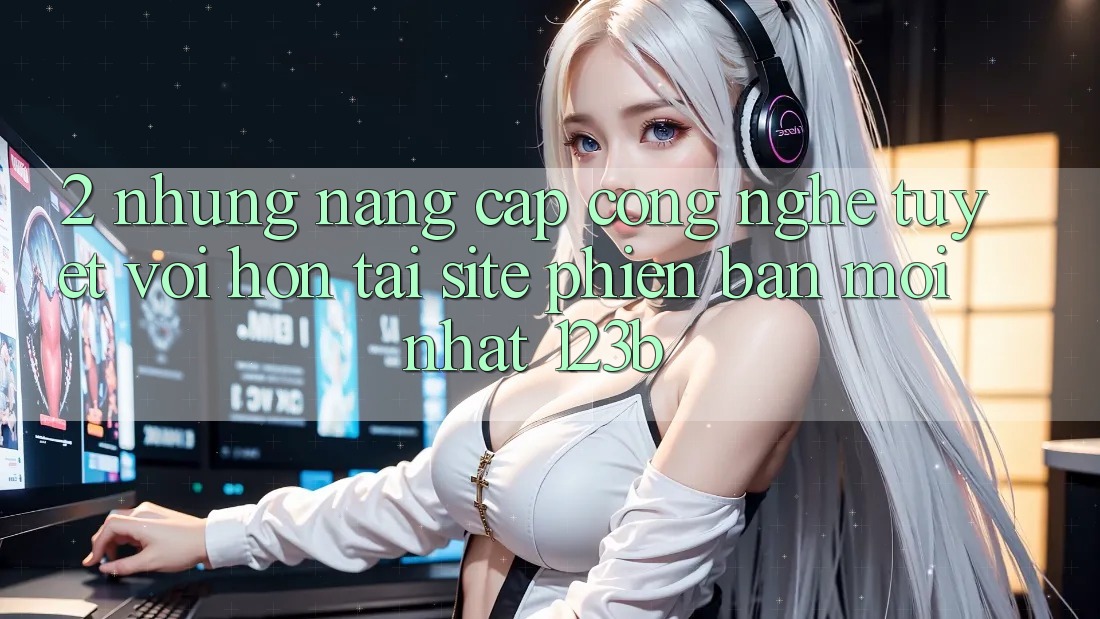 2. Những Nâng Cấp Công Nghệ Tuyệt vời hơn Tại Site Phiên bản mới Nhất 123b 2. Những Nâng Cấp Công Nghệ Tuyệt vời hơn Tại Site Phiên bản mới Nhất 123b