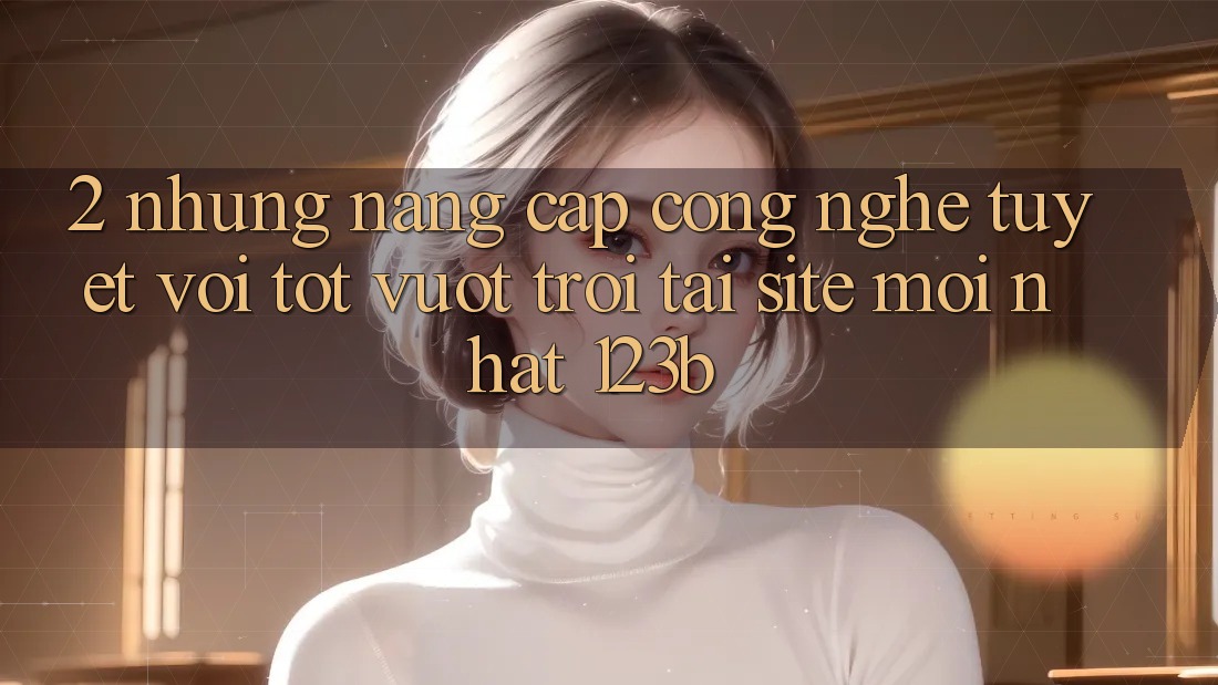 2. Những Nâng Cấp Công Nghệ Tuyệt vời tốt vượt trội Tại Site Mới Nhất 123b 2. Những Nâng Cấp Công Nghệ Tuyệt vời tốt vượt trội Tại Site Mới Nhất 123b