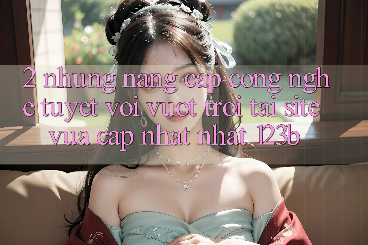 2. Những Nâng Cấp Công Nghệ Tuyệt vời vượt trội Tại Site Vừa cập nhật Nhất 123b 2. Những Nâng Cấp Công Nghệ Tuyệt vời vượt trội Tại Site Vừa cập nhật Nhất 123b