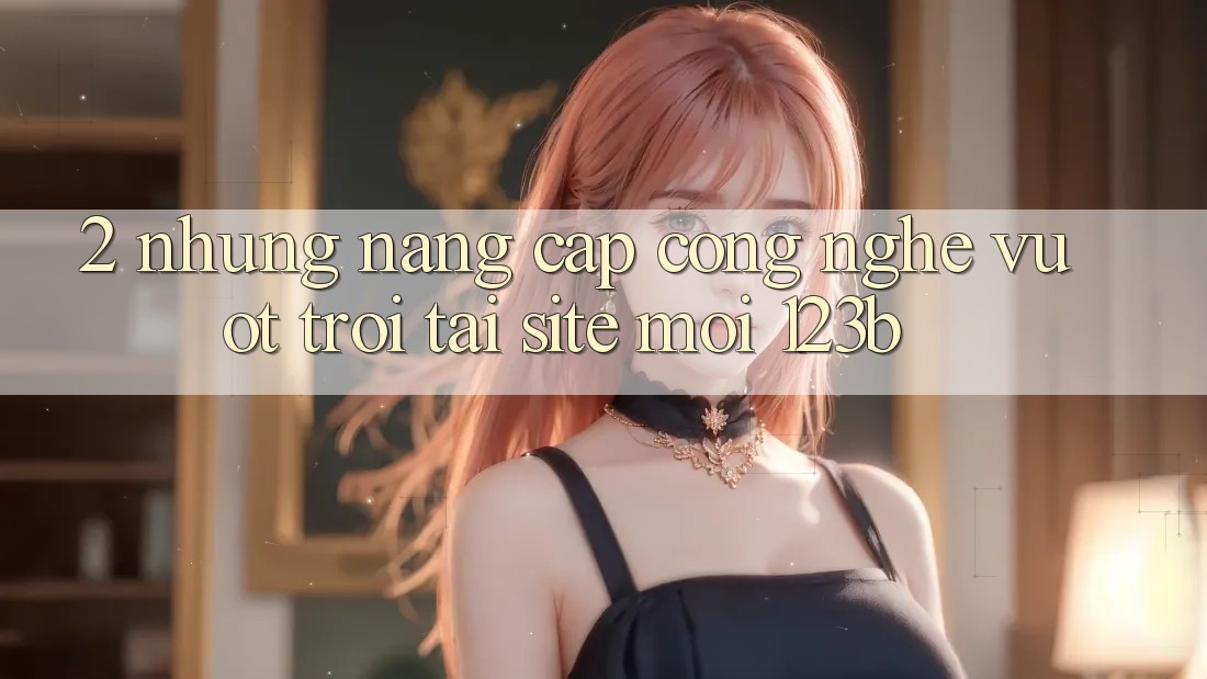 2. Những Nâng Cấp Công Nghệ Vượt Trội Tại Site Mới 123b 2. Những Nâng Cấp Công Nghệ Vượt Trội Tại Site Mới 123b