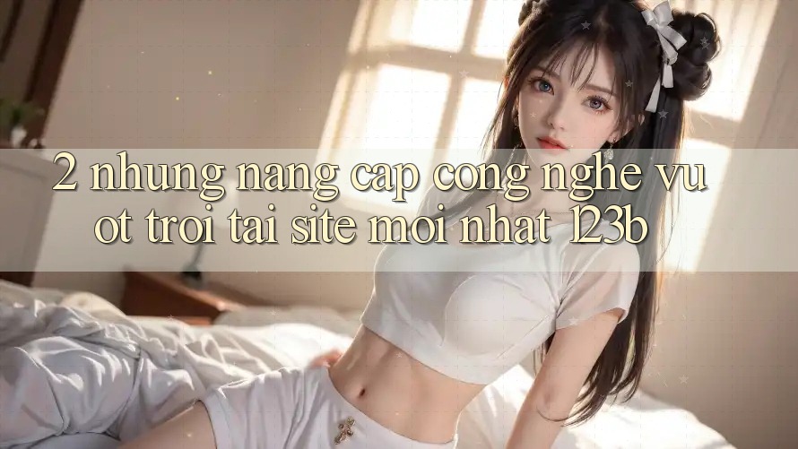 2. Những Nâng Cấp Công Nghệ Vượt Trội Tại Site Mới Nhất 123b 2. Những Nâng Cấp Công Nghệ Vượt Trội Tại Site Mới Nhất 123b