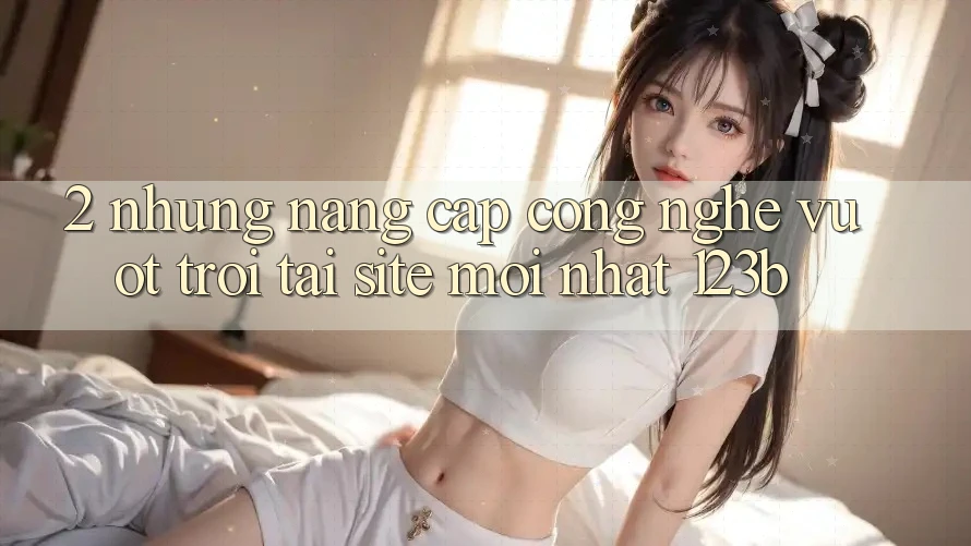 2. Những Nâng Cấp Công Nghệ Vượt Trội Tại Site Mới Nhất 123b 2. Những Nâng Cấp Công Nghệ Vượt Trội Tại Site Mới Nhất 123b