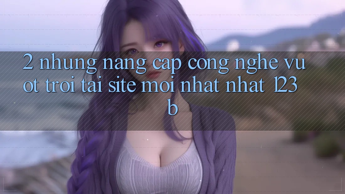 2. Những Nâng Cấp Công Nghệ Vượt Trội Tại Site Mới nhất Nhất 123b