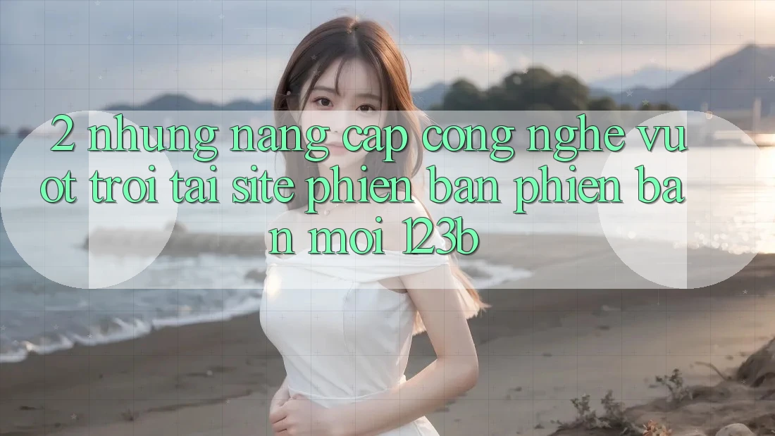 2. Những Nâng Cấp Công Nghệ Vượt Trội Tại Site Phiên bản phiên bản mới 123b 2. Những Nâng Cấp Công Nghệ Vượt Trội Tại Site Phiên bản phiên bản mới 123b
