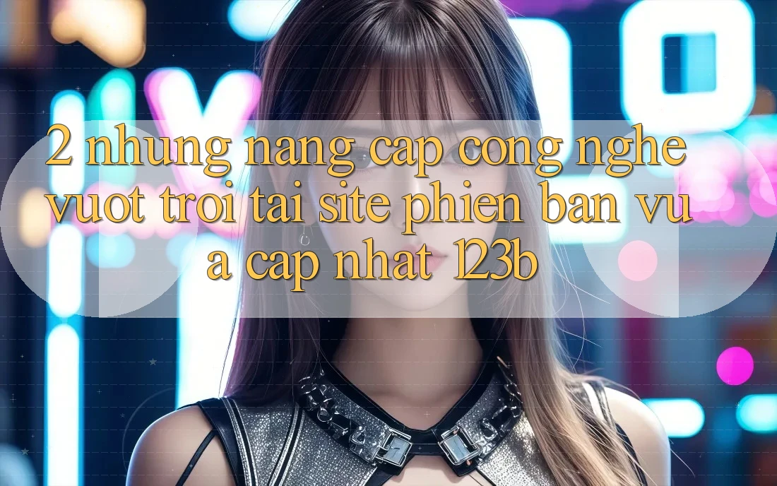 2. Những Nâng Cấp Công Nghệ Vượt trội Tại Site Phiên bản vừa cập nhật 123b 2. Những Nâng Cấp Công Nghệ Vượt trội Tại Site Phiên bản vừa cập nhật 123b