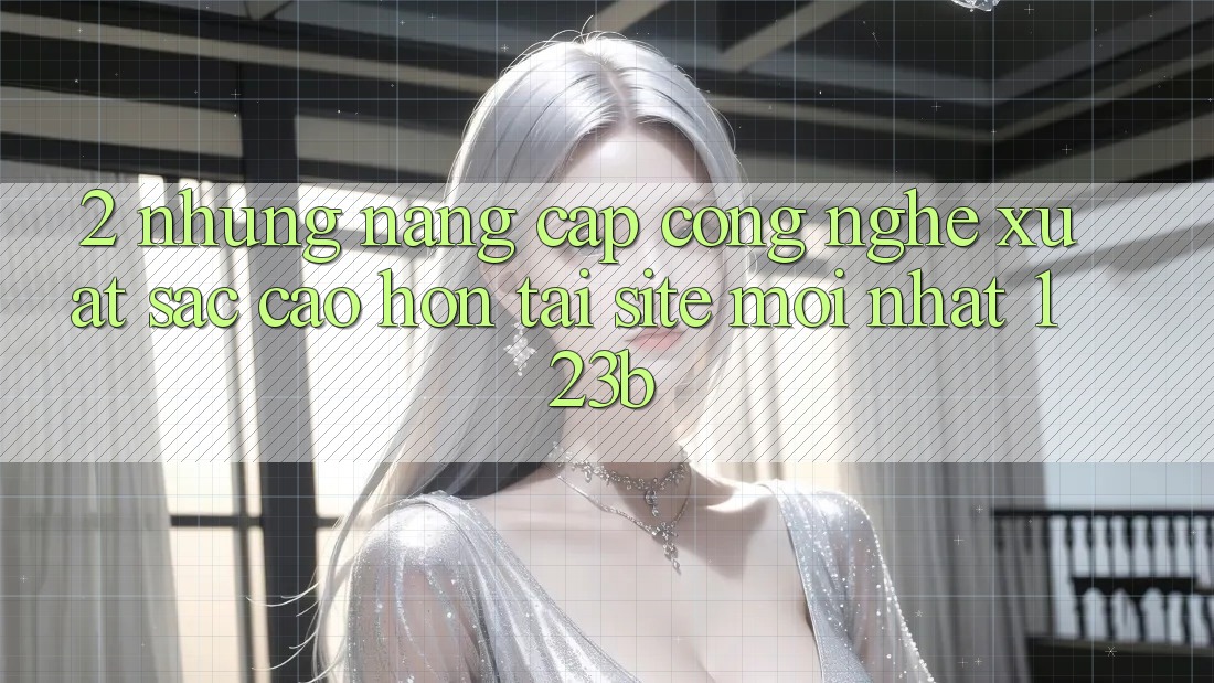 2. Những Nâng Cấp Công Nghệ Xuất sắc cao hơn Tại Site Mới Nhất 123b 2. Những Nâng Cấp Công Nghệ Xuất sắc cao hơn Tại Site Mới Nhất 123b