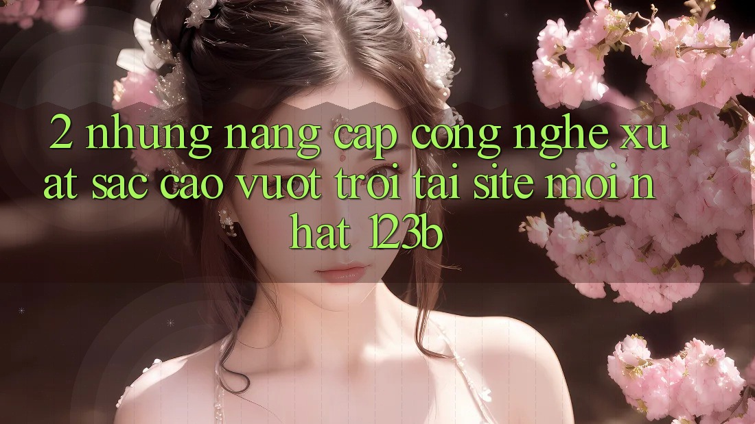 2. Những Nâng Cấp Công Nghệ Xuất sắc cao vượt trội Tại Site Mới Nhất 123b 2. Những Nâng Cấp Công Nghệ Xuất sắc cao vượt trội Tại Site Mới Nhất 123b