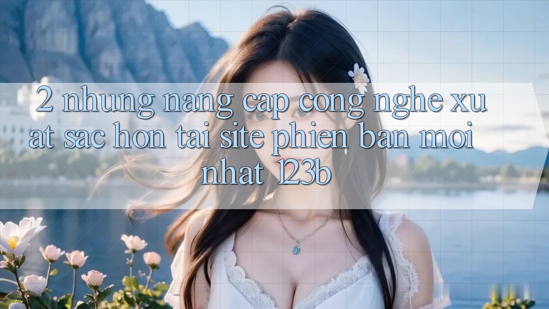 2. Những Nâng Cấp Công Nghệ Xuất sắc hơn Tại Site Phiên bản mới Nhất 123b