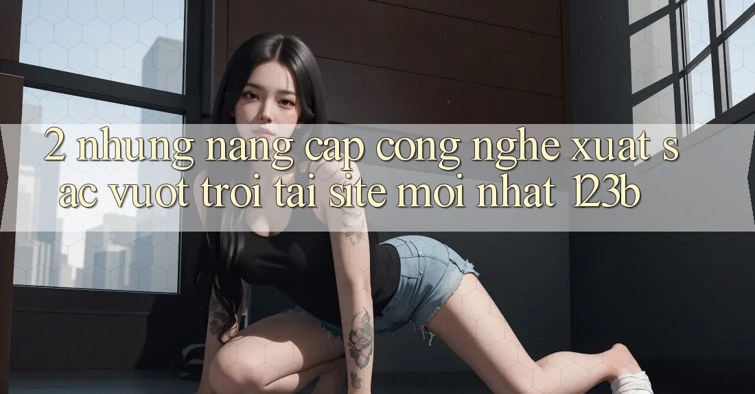 2. Những Nâng Cấp Công Nghệ Xuất sắc vượt trội Tại Site Mới Nhất 123b 2. Những Nâng Cấp Công Nghệ Xuất sắc vượt trội Tại Site Mới Nhất 123b