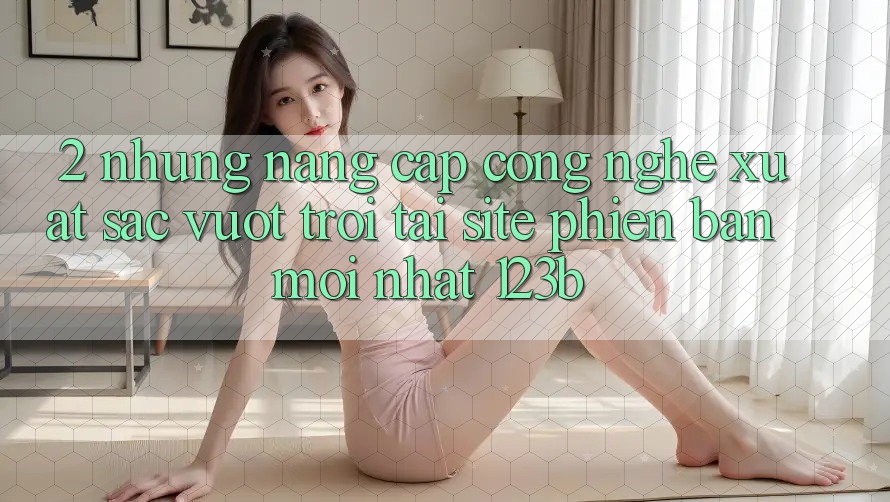 2. Những Nâng Cấp Công Nghệ Xuất sắc vượt trội Tại Site Phiên bản mới Nhất 123b