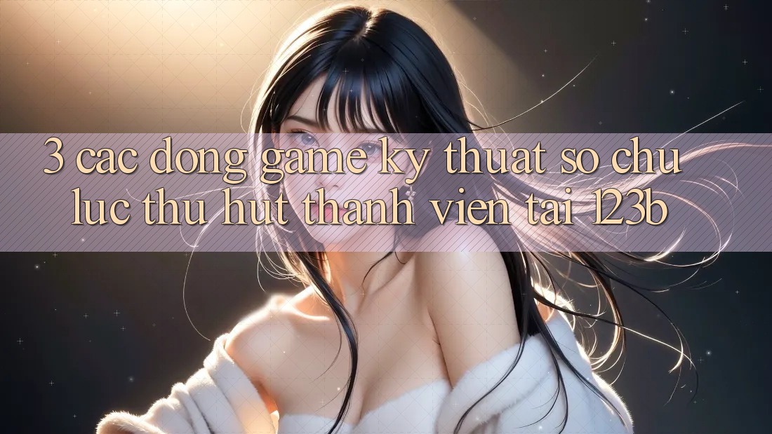 3. Các Dòng Game Kỹ Thuật Số Chủ Lực Thu Hút Thành viên Tại 123b 3. Các Dòng Game Kỹ Thuật Số Chủ Lực Thu Hút Thành viên Tại 123b