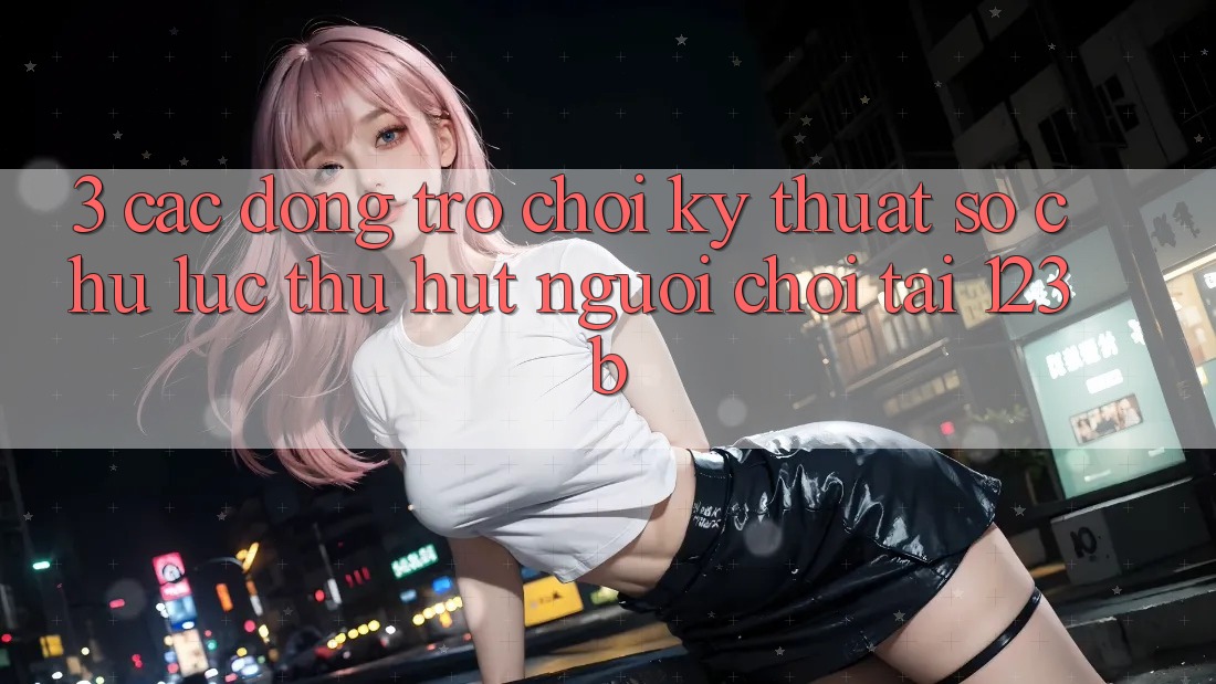 3. Các Dòng Trò chơi Kỹ Thuật Số Chủ Lực Thu Hút Người Chơi Tại 123b 3. Các Dòng Trò chơi Kỹ Thuật Số Chủ Lực Thu Hút Người Chơi Tại 123b