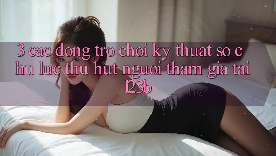 3. Các Dòng Trò chơi Kỹ Thuật Số Chủ Lực Thu Hút Người tham gia Tại 123b 3. Các Dòng Trò chơi Kỹ Thuật Số Chủ Lực Thu Hút Người tham gia Tại 123b