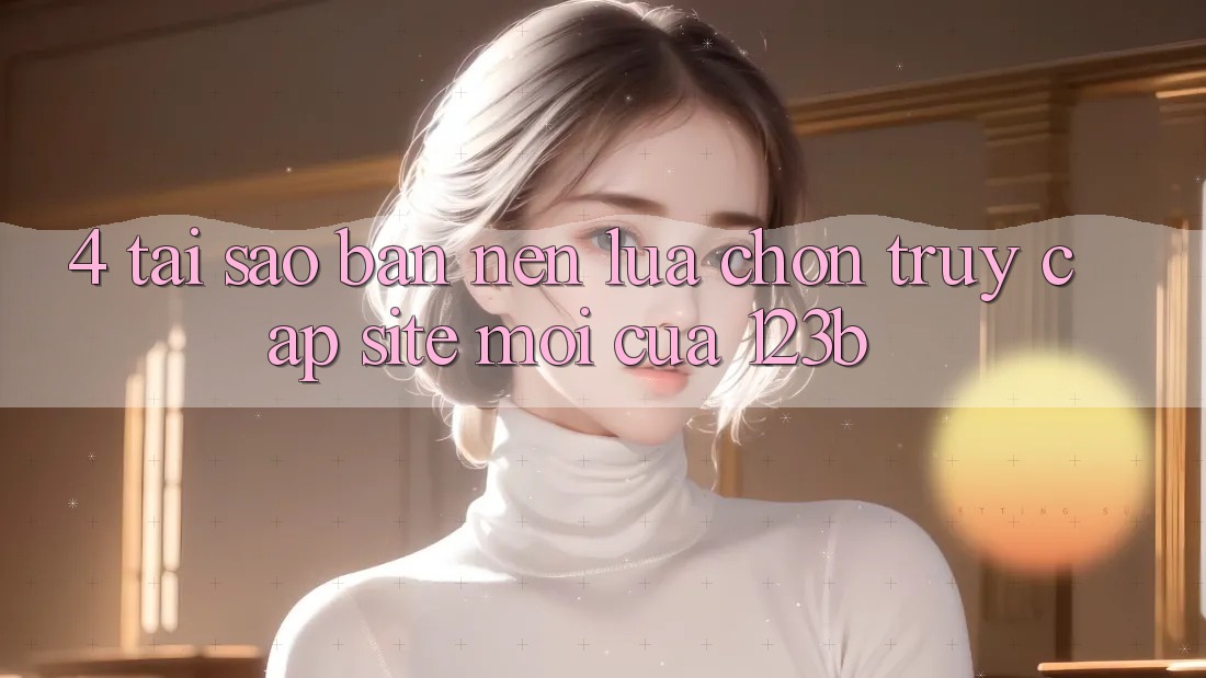 4. Tại Sao Bạn Nên Lựa Chọn Truy Cập Site Mới Của 123b? 4. Tại Sao Bạn Nên Lựa Chọn Truy Cập Site Mới Của 123b?