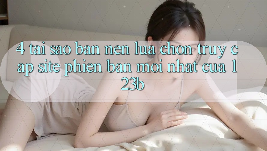 4. Tại Sao Bạn Nên Lựa Chọn Truy Cập Site Phiên bản mới Nhất Của 123b? 4. Tại Sao Bạn Nên Lựa Chọn Truy Cập Site Phiên bản mới Nhất Của 123b?