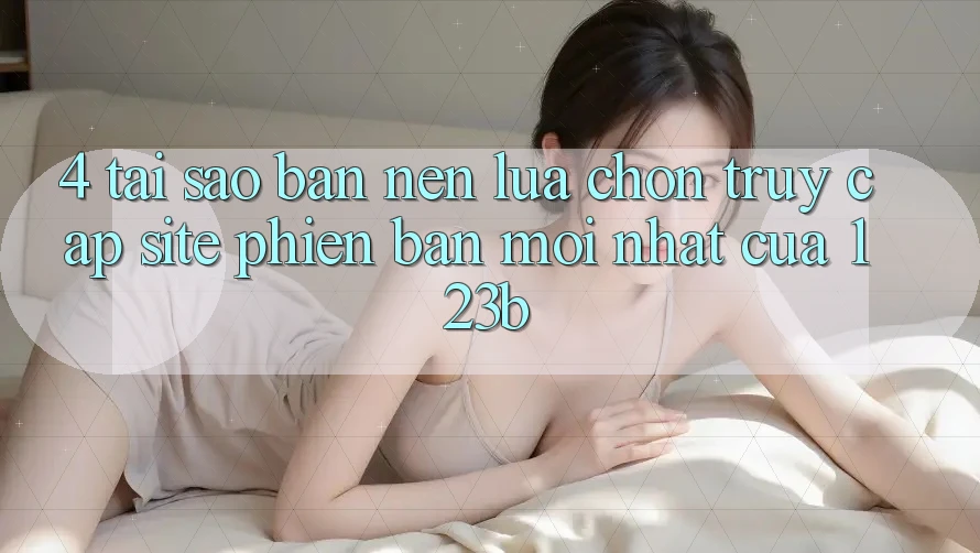 4. Tại Sao Bạn Nên Lựa Chọn Truy Cập Site Phiên bản mới Nhất Của 123b? 4. Tại Sao Bạn Nên Lựa Chọn Truy Cập Site Phiên bản mới Nhất Của 123b?