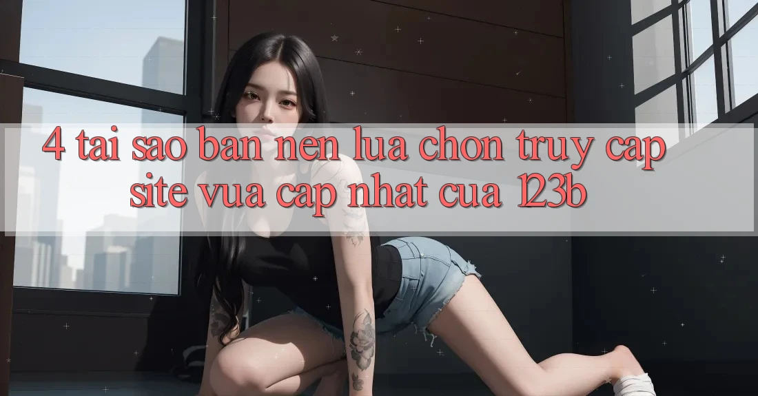 4. Tại Sao Bạn Nên Lựa Chọn Truy Cập Site Vừa cập nhật Của 123b? 4. Tại Sao Bạn Nên Lựa Chọn Truy Cập Site Vừa cập nhật Của 123b?