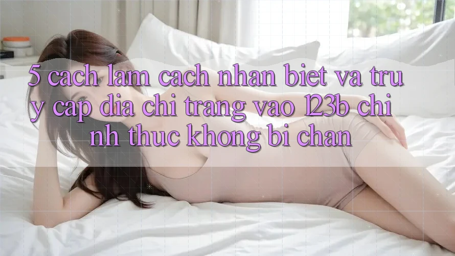 5. Cách làm Cách Nhận Biết Và Truy Cập Địa chỉ trang Vào 123b Chính Thức, Không Bị Chặn