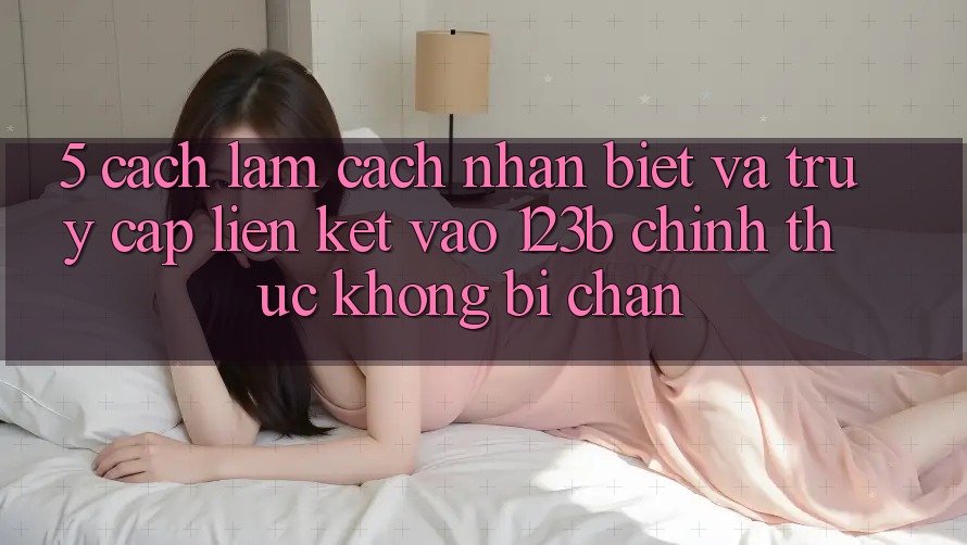 5. Cách làm Cách Nhận Biết Và Truy Cập Liên kết Vào 123b Chính Thức, Không Bị Chặn 5. Cách làm Cách Nhận Biết Và Truy Cập Liên kết Vào 123b Chính Thức, Không Bị Chặn