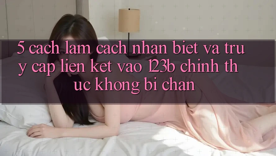 5. Cách làm Cách Nhận Biết Và Truy Cập Liên kết Vào 123b Chính Thức, Không Bị Chặn 5. Cách làm Cách Nhận Biết Và Truy Cập Liên kết Vào 123b Chính Thức, Không Bị Chặn