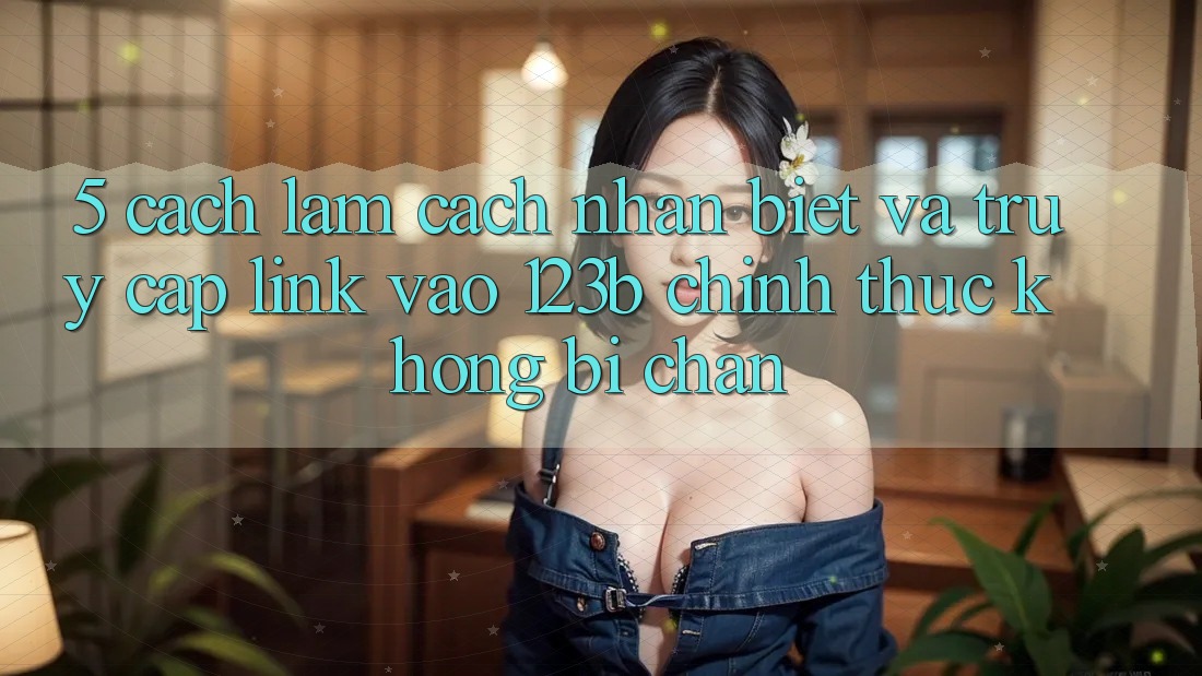 5. Cách làm Cách Nhận Biết Và Truy Cập Link Vào 123b Chính Thức, Không Bị Chặn 5. Cách làm Cách Nhận Biết Và Truy Cập Link Vào 123b Chính Thức, Không Bị Chặn