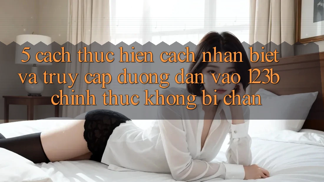 5. Cách thực hiện Cách Nhận Biết Và Truy Cập Đường dẫn Vào 123b Chính Thức, Không Bị Chặn 5. Cách thực hiện Cách Nhận Biết Và Truy Cập Đường dẫn Vào 123b Chính Thức, Không Bị Chặn