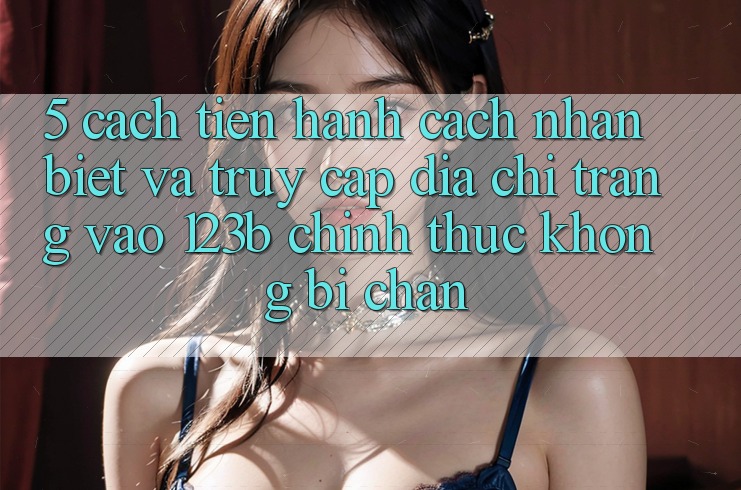 5. Cách tiến hành Cách Nhận Biết Và Truy Cập Địa chỉ trang Vào 123b Chính Thức, Không Bị Chặn 5. Cách tiến hành Cách Nhận Biết Và Truy Cập Địa chỉ trang Vào 123b Chính Thức, Không Bị Chặn