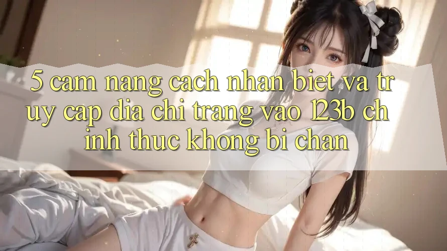 5. Cẩm nang Cách Nhận Biết Và Truy Cập Địa chỉ trang Vào 123b Chính Thức, Không Bị Chặn 5. Cẩm nang Cách Nhận Biết Và Truy Cập Địa chỉ trang Vào 123b Chính Thức, Không Bị Chặn