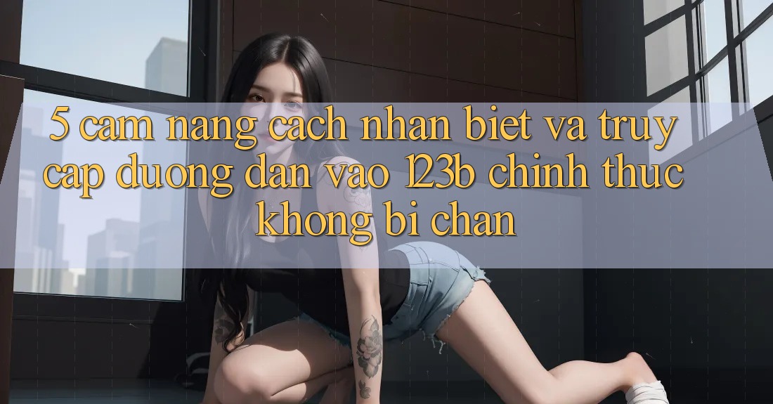 5. Cẩm nang Cách Nhận Biết Và Truy Cập Đường dẫn Vào 123b Chính Thức, Không Bị Chặn 5. Cẩm nang Cách Nhận Biết Và Truy Cập Đường dẫn Vào 123b Chính Thức, Không Bị Chặn