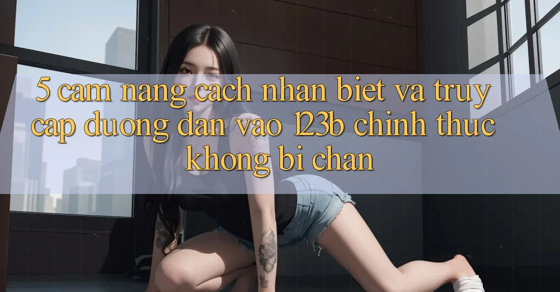5. Cẩm nang Cách Nhận Biết Và Truy Cập Đường dẫn Vào 123b Chính Thức, Không Bị Chặn 5. Cẩm nang Cách Nhận Biết Và Truy Cập Đường dẫn Vào 123b Chính Thức, Không Bị Chặn