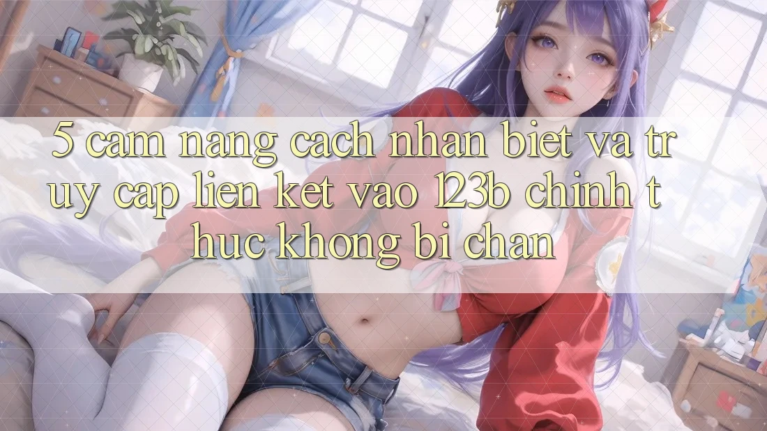 5. Cẩm nang Cách Nhận Biết Và Truy Cập Liên kết Vào 123b Chính Thức, Không Bị Chặn 5. Cẩm nang Cách Nhận Biết Và Truy Cập Liên kết Vào 123b Chính Thức, Không Bị Chặn