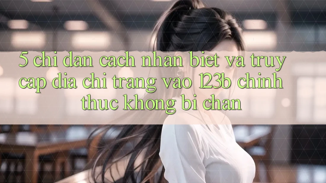 5. Chỉ dẫn Cách Nhận Biết Và Truy Cập Địa chỉ trang Vào 123b Chính Thức, Không Bị Chặn
