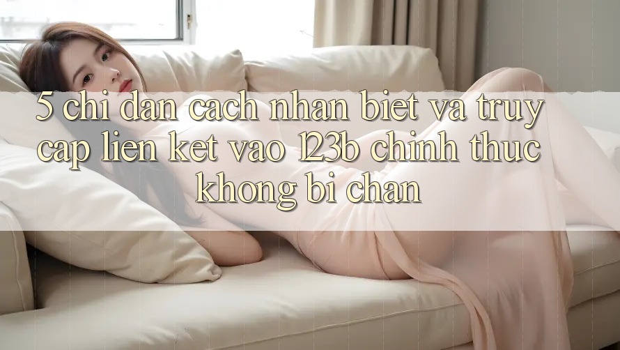5. Chỉ dẫn Cách Nhận Biết Và Truy Cập Liên kết Vào 123b Chính Thức, Không Bị Chặn 5. Chỉ dẫn Cách Nhận Biết Và Truy Cập Liên kết Vào 123b Chính Thức, Không Bị Chặn
