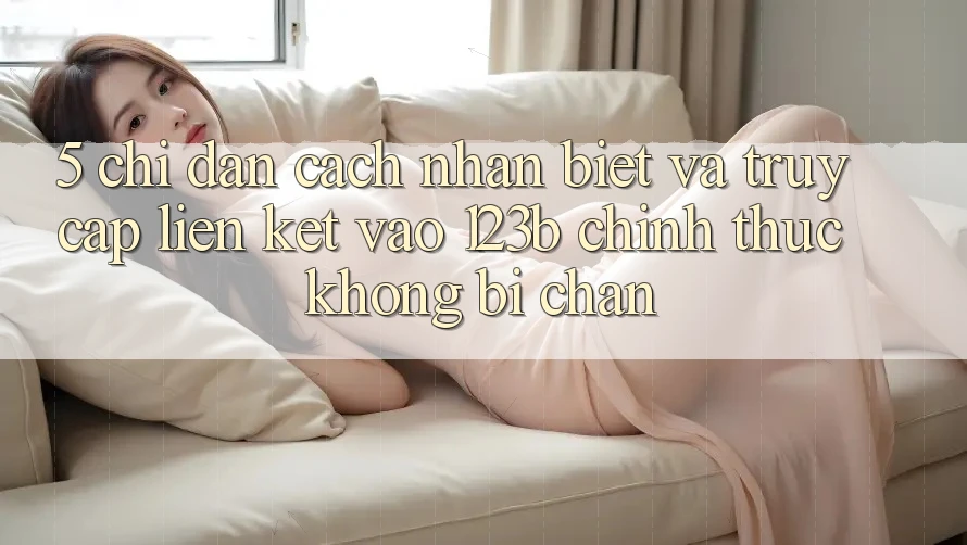 5. Chỉ dẫn Cách Nhận Biết Và Truy Cập Liên kết Vào 123b Chính Thức, Không Bị Chặn 5. Chỉ dẫn Cách Nhận Biết Và Truy Cập Liên kết Vào 123b Chính Thức, Không Bị Chặn