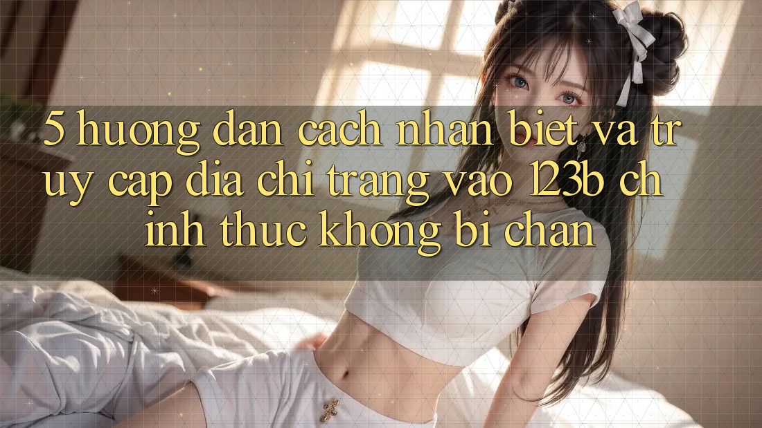 5. Hướng Dẫn Cách Nhận Biết Và Truy Cập Địa chỉ trang Vào 123b Chính Thức, Không Bị Chặn 5. Hướng Dẫn Cách Nhận Biết Và Truy Cập Địa chỉ trang Vào 123b Chính Thức, Không Bị Chặn