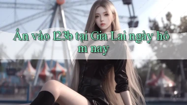 ấn vào 123b tại Gia Lai ngày hôm nay