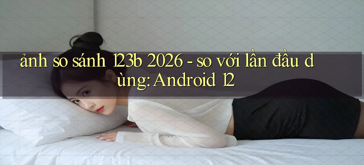 ảnh so sánh 123b 2026   so với lần đầu dùng Android 12