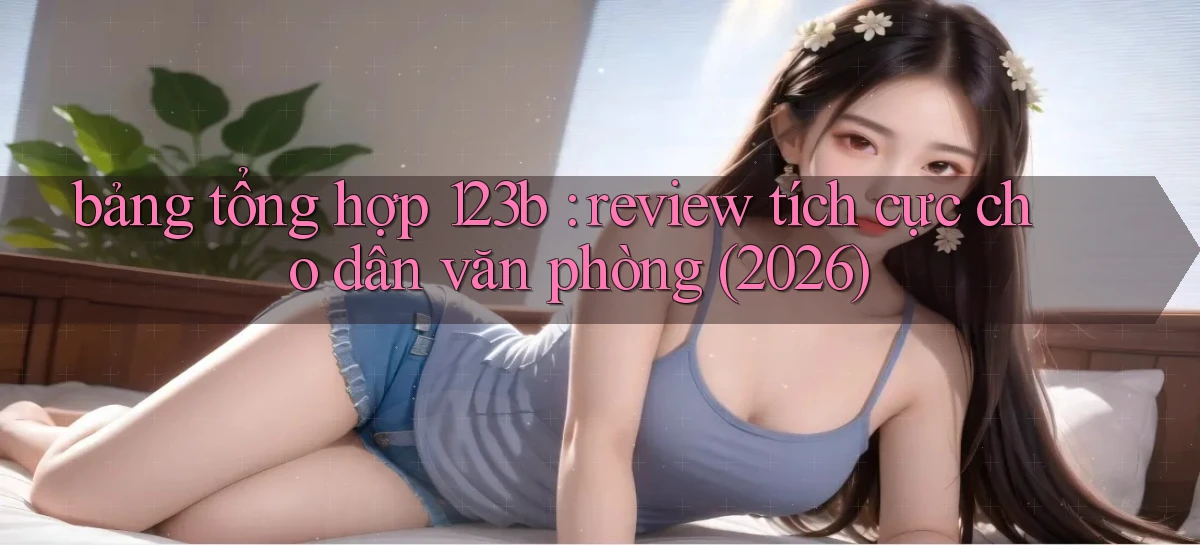 bảng tổng hợp 123b review tích cực cho dân văn phòng (2026)