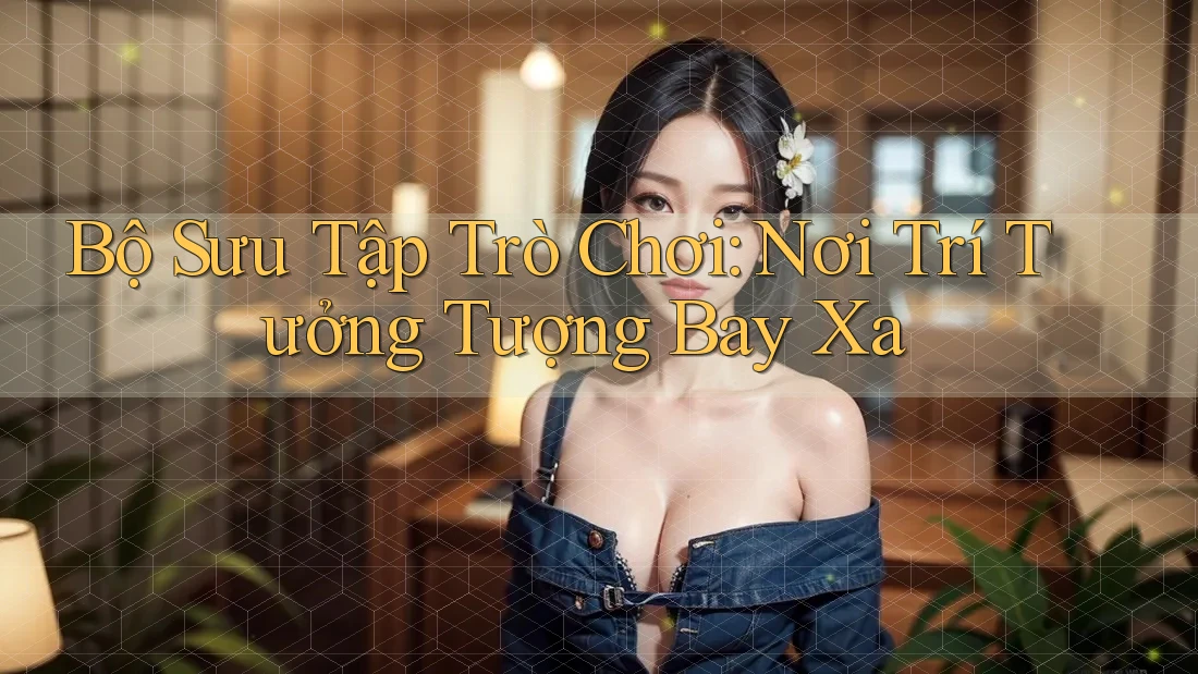 Bộ Sưu Tập Trò Chơi: Nơi Trí Tưởng Tượng Bay Xa Bộ Sưu Tập Trò Chơi: Nơi Trí Tưởng Tượng Bay Xa