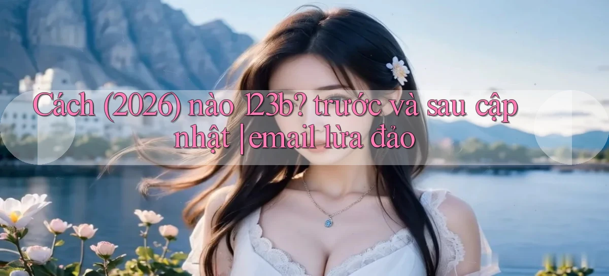 Cách (2026) nào 123b trước và sau cập nhật email lừa đảo