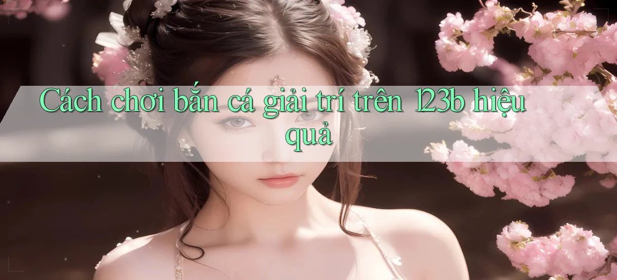 cách chơi bắn cá giải trí trên 123b hiệu quả