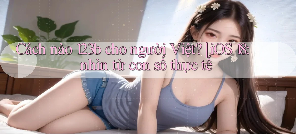 Cách nào 123b cho người Việt iOS 18 nhìn từ con số thực tế
