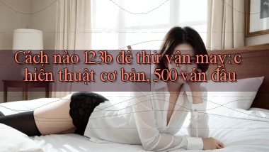 Cách nào 123b để thử vận may chiến thuật cơ bản, 500 ván đầu