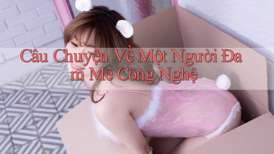 Câu Chuyện Về Một Người Đam Mê Công Nghệ Câu Chuyện Về Một Người Đam Mê Công Nghệ