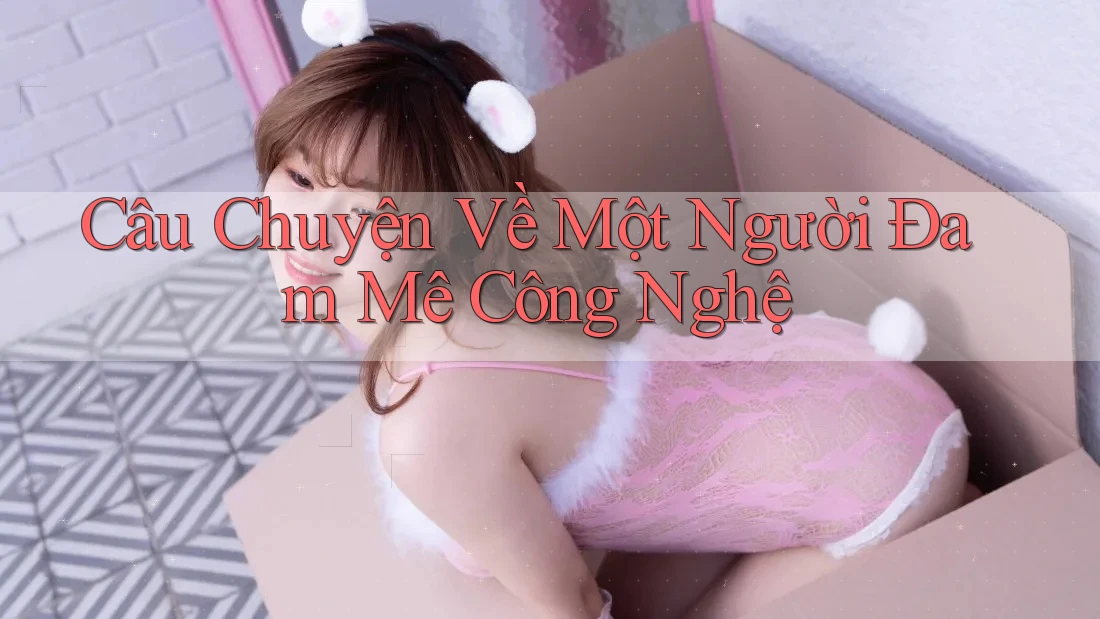 Câu Chuyện Về Một Người Đam Mê Công Nghệ Câu Chuyện Về Một Người Đam Mê Công Nghệ