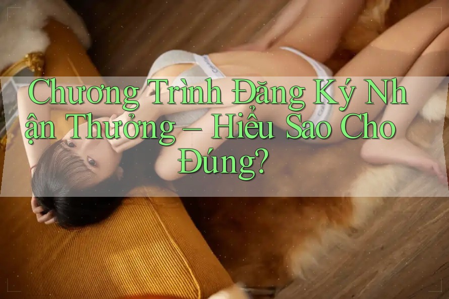 Chương Trình Đăng Ký Nhận Thưởng – Hiểu Sao Cho Đúng? Chương Trình Đăng Ký Nhận Thưởng – Hiểu Sao Cho Đúng?