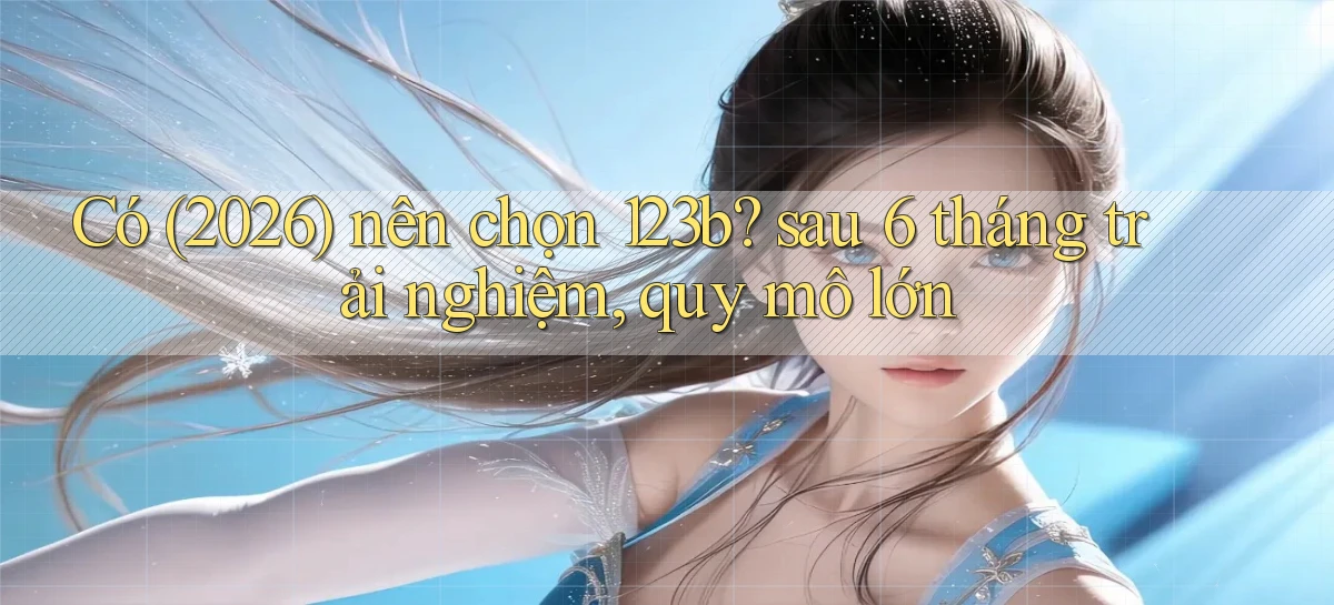 Có (2026) nên chọn 123b sau 6 tháng trải nghiệm, quy mô lớn