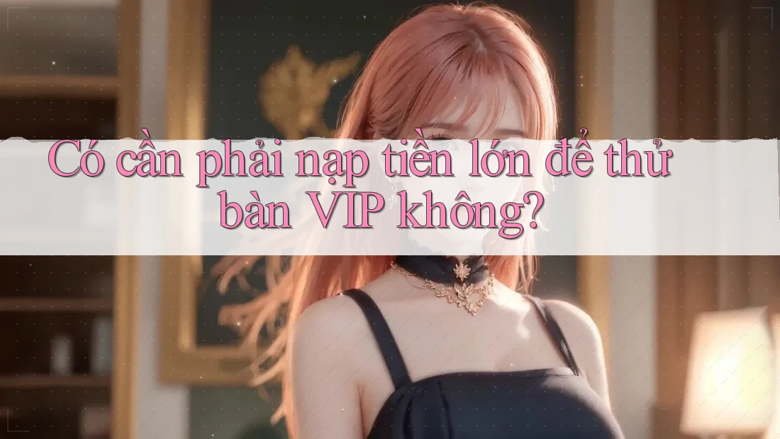 Có cần phải nạp tiền lớn để thử bàn VIP không? Có cần phải nạp tiền lớn để thử bàn VIP không?